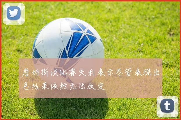 詹姆斯谈比赛失利表示尽管表现出色结果依然无法改变