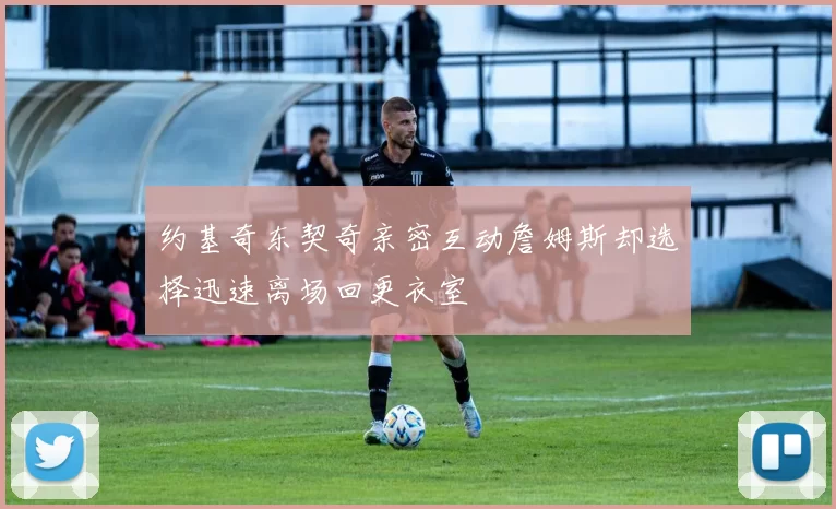 约基奇东契奇亲密互动詹姆斯却选择迅速离场回更衣室