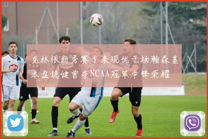 克林根新秀赛季表现优于杨瀚森基本盘稳健曾夺NCAA冠军中锋荣耀