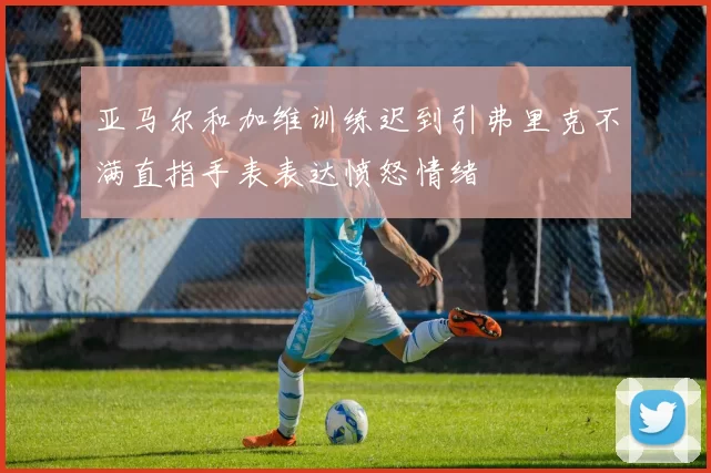 亚马尔和加维训练迟到引弗里克不满直指手表表达愤怒情绪