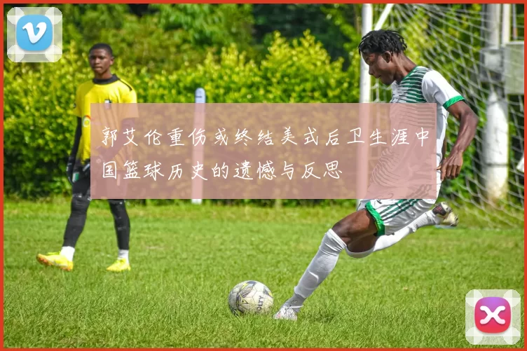 郭艾伦重伤或终结美式后卫生涯中国篮球历史的遗憾与反思