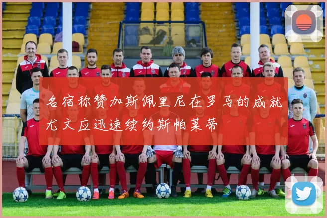 名宿称赞加斯佩里尼在罗马的成就尤文应迅速续约斯帕莱蒂
