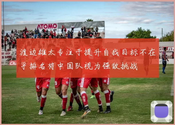 渡边雄太专注于提升自我目标不在乎排名将中国队视为强敌挑战