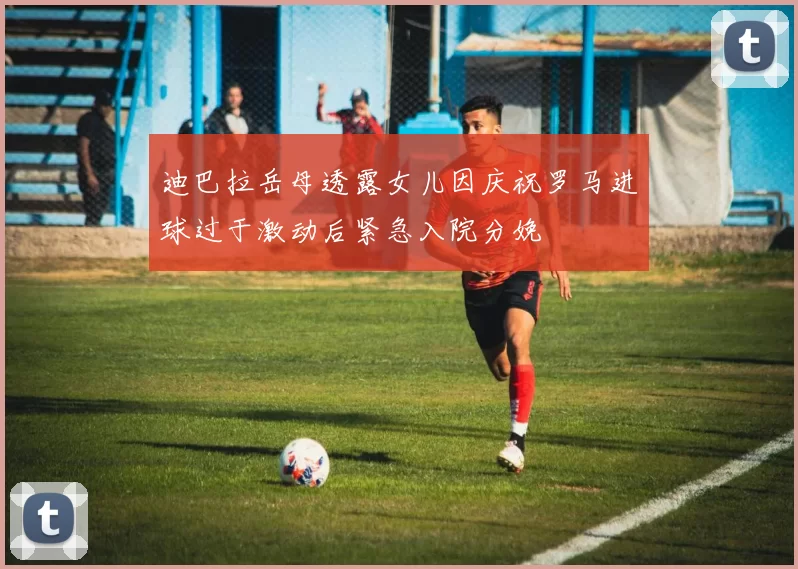 迪巴拉岳母透露女儿因庆祝罗马进球过于激动后紧急入院分娩