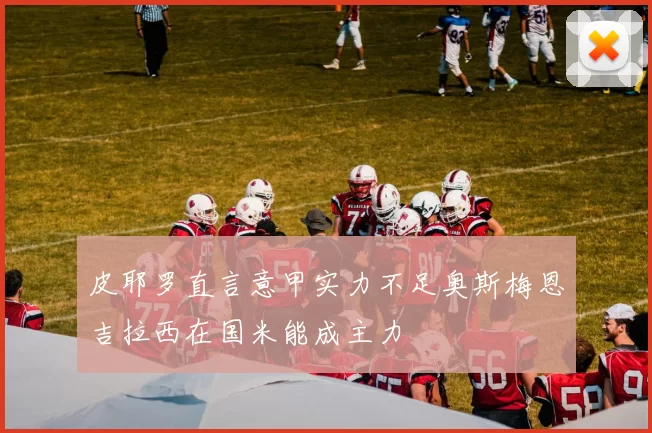 皮耶罗直言意甲实力不足奥斯梅恩吉拉西在国米能成主力