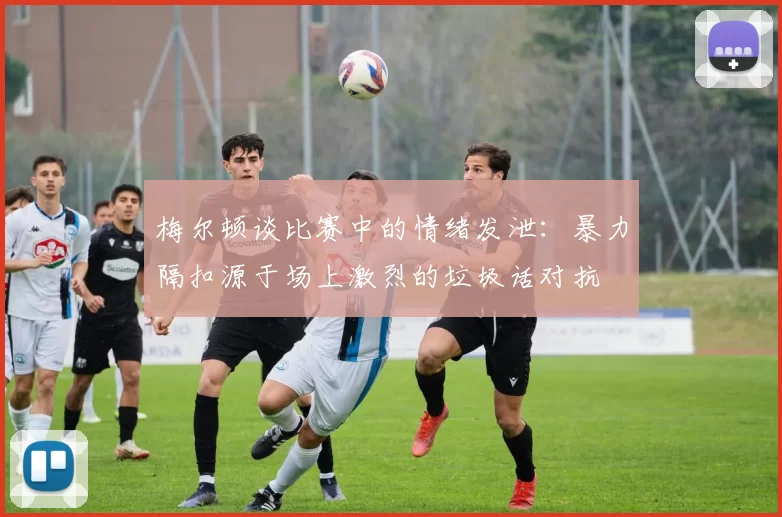 梅尔顿谈比赛中的情绪发泄：暴力隔扣源于场上激烈的垃圾话对抗