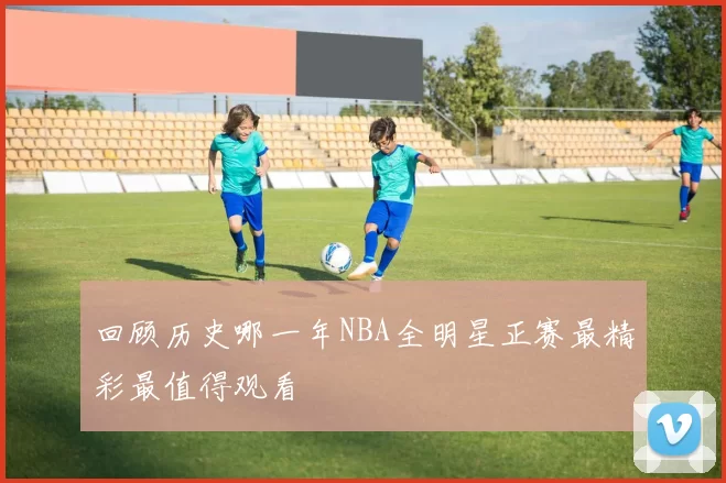回顾历史哪一年NBA全明星正赛最精彩最值得观看