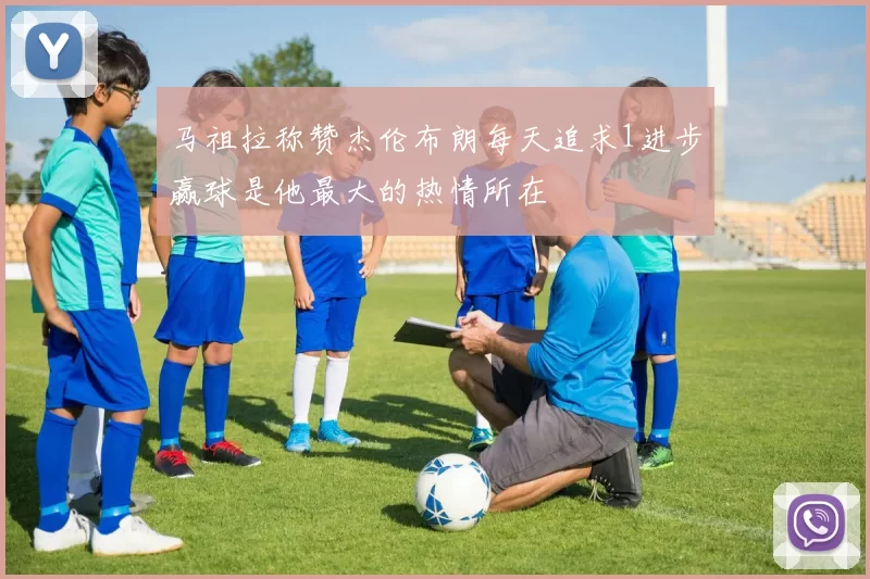 马祖拉称赞杰伦布朗每天追求1进步赢球是他最大的热情所在