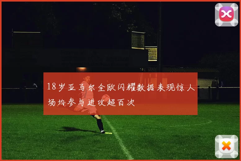 18岁亚马尔全欧闪耀数据表现惊人场均参与进攻超百次