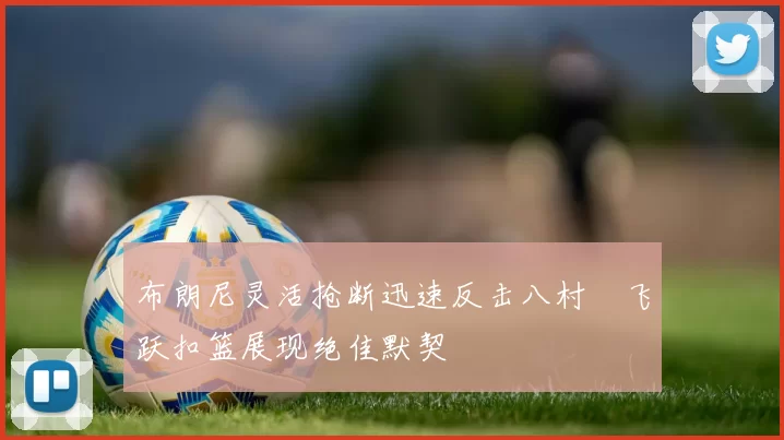布朗尼灵活抢断迅速反击八村塁飞跃扣篮展现绝佳默契