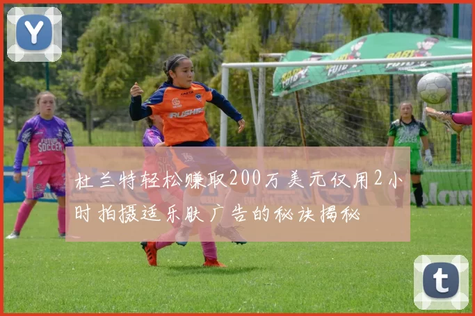 杜兰特轻松赚取200万美元仅用2小时拍摄适乐肤广告的秘诀揭秘