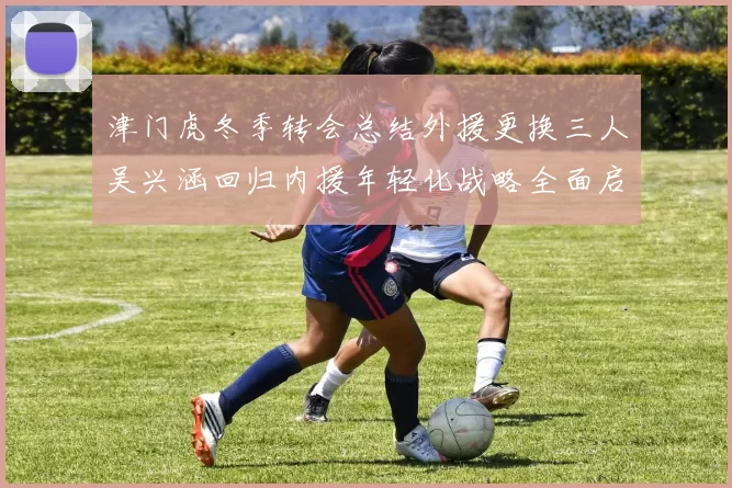 津门虎冬季转会总结外援更换三人吴兴涵回归内援年轻化战略全面启动