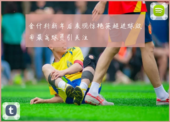 舍什科新年后表现惊艳英超进球效率最高球员引关注