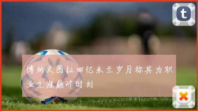 博纳文图拉回忆米兰岁月称其为职业生涯巅峰时刻