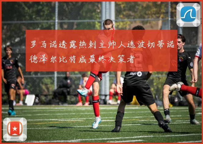 罗马诺透露热刺主帅人选波切蒂诺德泽尔比将成最终决策者