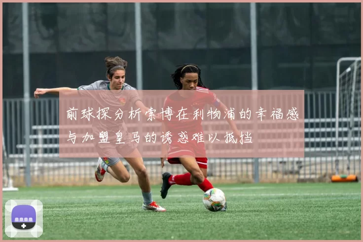 前球探分析索博在利物浦的幸福感与加盟皇马的诱惑难以抵挡