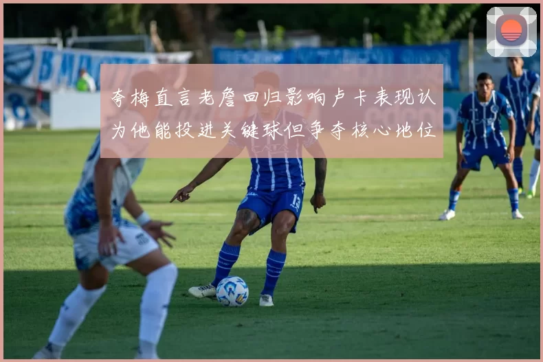 夸梅直言老詹回归影响卢卡表现认为他能投进关键球但争夺核心地位成阻碍