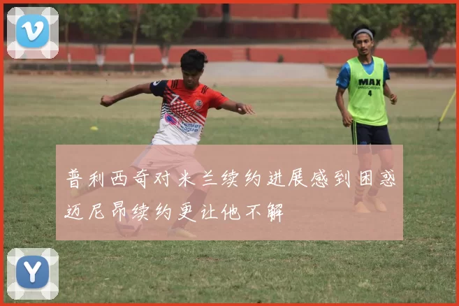 普利西奇对米兰续约进展感到困惑迈尼昂续约更让他不解